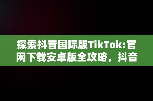 探索抖音国际版TikTok:官网下载安卓版全攻略，抖音国际版 tiktok1.2.0 