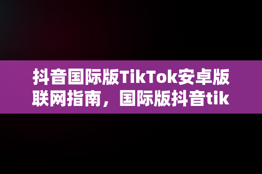 抖音国际版TikTok安卓版联网指南，国际版抖音tiktokios 