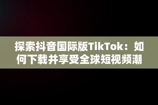 探索抖音国际版TikTok：如何下载并享受全球短视频潮流，抖音国际版 tiktok安卓下载 