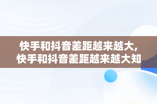 快手和抖音差距越来越大,快手和抖音差距越来越大知乎