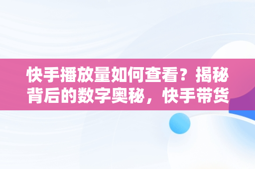 快手播放量如何查看？揭秘背后的数字奥秘，快手带货视频怎么发才有流量 