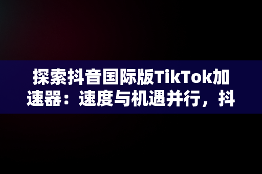 探索抖音国际版TikTok加速器：速度与机遇并行，抖音海外版tiktok加速器 