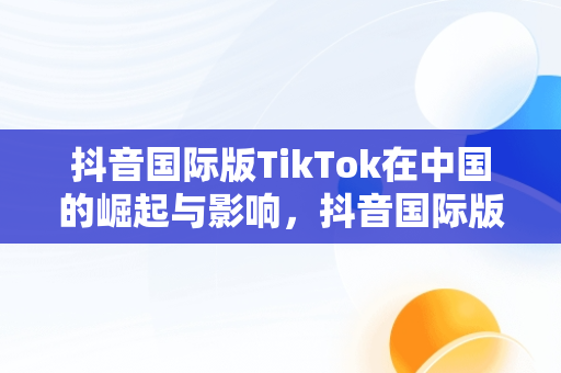 抖音国际版TikTok在中国的崛起与影响，抖音国际版 tiktok2021 