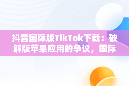 抖音国际版TikTok下载：破解版苹果应用的争议，国际版抖音tik tok苹果下载 