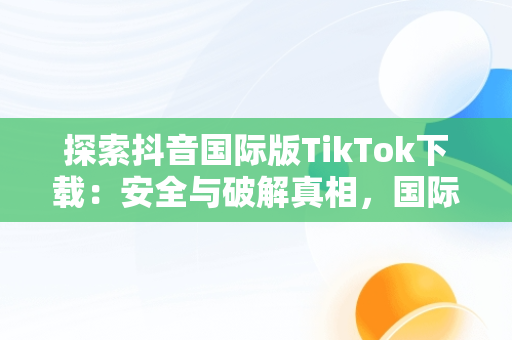 探索抖音国际版TikTok下载：安全与破解真相，国际版抖音tiktok破解教程 