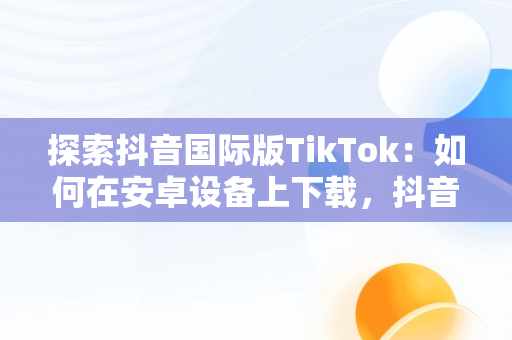 探索抖音国际版TikTok：如何在安卓设备上下载，抖音国际版tiktok安卓版加速器 