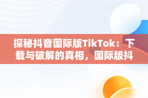 探秘抖音国际版TikTok：下载与破解的真相，国际版抖音tiktok破解教程 