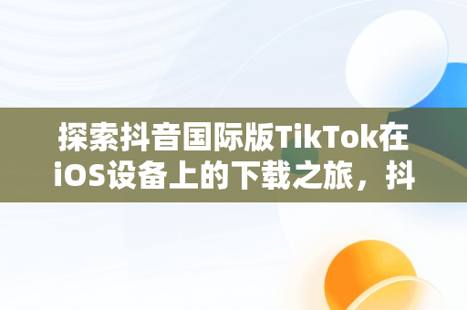 探索抖音国际版TikTok在iOS设备上的下载之旅，抖音国际版tiktok下载地址 