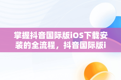 掌握抖音国际版iOS下载安装的全流程，抖音国际版ios下载安装官网 