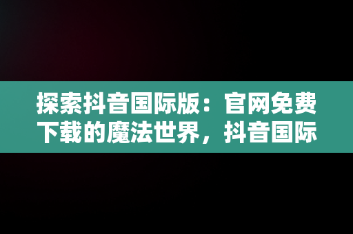 探索抖音国际版：官网免费下载的魔法世界，抖音国际版下载入口 