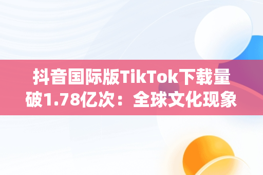 抖音国际版TikTok下载量破1.78亿次：全球文化现象的背后，抖音国际版app下载ios 