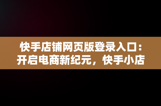 快手店铺网页版登录入口：开启电商新纪元，快手小店网页版网址 