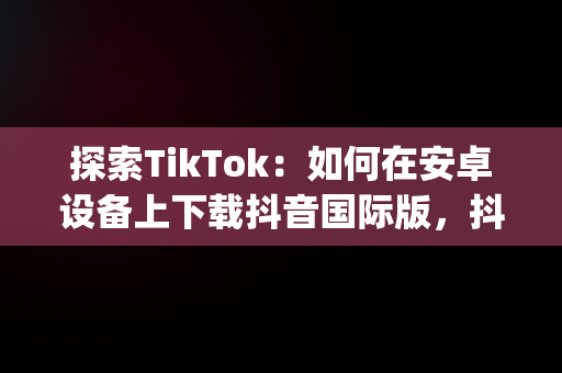 探索TikTok：如何在安卓设备上下载抖音国际版，抖音国际版(tiktok)最新版下载v18.3.6 免费下载 