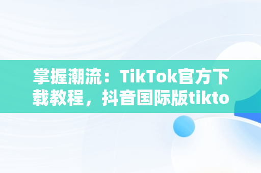 掌握潮流：TikTok官方下载教程，抖音国际版tiktok下载安装教程 安卓 