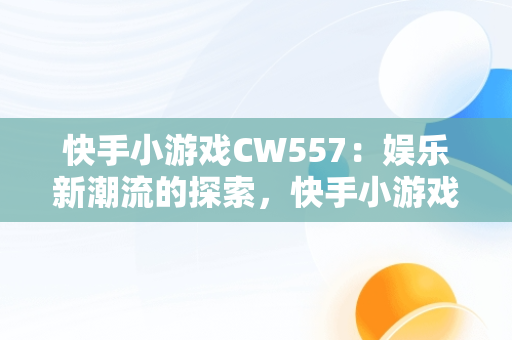 快手小游戏CW557：娱乐新潮流的探索，快手小游戏里面全部游戏 