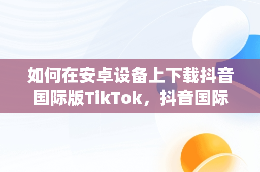 如何在安卓设备上下载抖音国际版TikTok，抖音国际版(tiktok)最新版下载v18.3.6 免费下载 