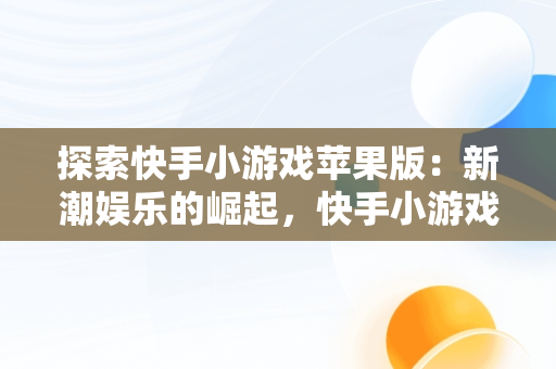 探索快手小游戏苹果版：新潮娱乐的崛起，快手小游戏苹果版名字 