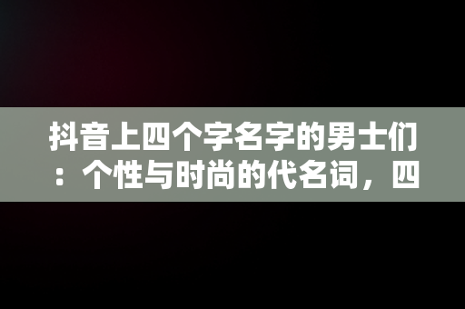 抖音上四个字名字的男士们：个性与时尚的代名词，四个字的抖音名男 