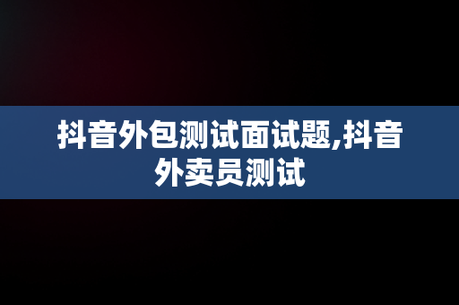 抖音外包测试面试题,抖音外卖员测试