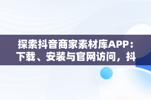 探索抖音商家素材库APP：下载、安装与官网访问，抖音商品素材 