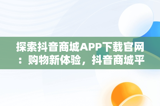 探索抖音商城APP下载官网：购物新体验，抖音商城平台 