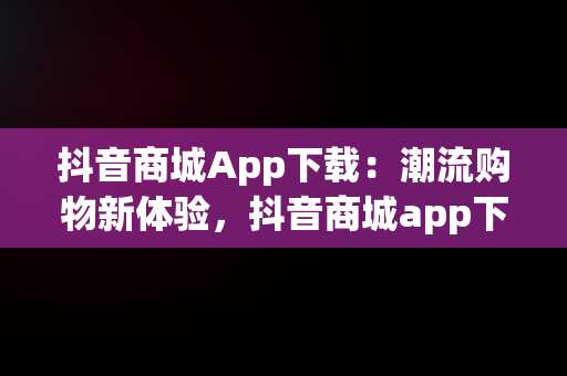 抖音商城App下载：潮流购物新体验，抖音商城app下载免费 