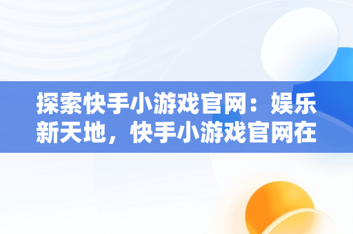 探索快手小游戏官网：娱乐新天地，快手小游戏官网在哪里 