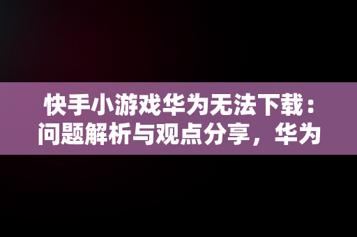 快手小游戏华为无法下载：问题解析与观点分享，华为快手小游戏为什么游戏都没了? 