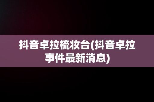 抖音卓拉梳妆台(抖音卓拉事件最新消息)