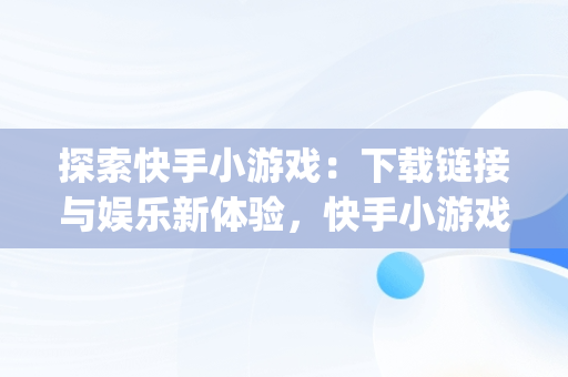 探索快手小游戏：下载链接与娱乐新体验，快手小游戏app安装 