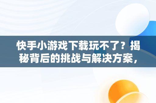 快手小游戏下载玩不了？揭秘背后的挑战与解决方案，快手小游戏为啥玩不了游戏 