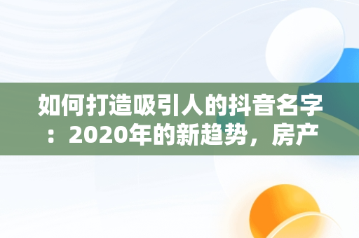 如何打造吸引人的抖音名字：2020年的新趋势，房产抖音名字怎么写吸引人 