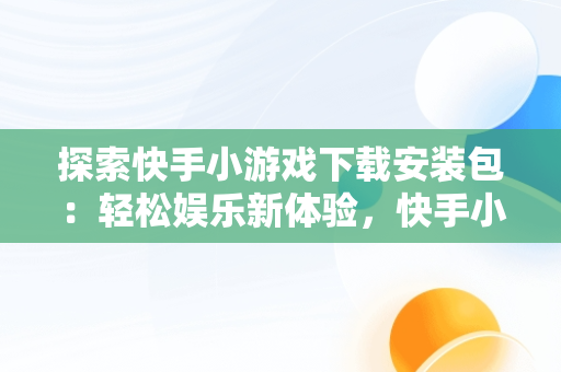 探索快手小游戏下载安装包：轻松娱乐新体验，快手小游戏安装2021最新版 