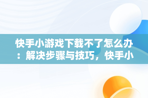 快手小游戏下载不了怎么办：解决步骤与技巧，快手小游戏为什么安装不了 