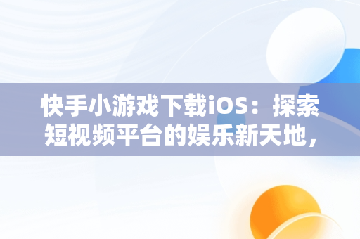 快手小游戏下载iOS：探索短视频平台的娱乐新天地，快手小游戏 ios 