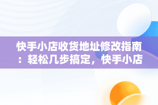 快手小店收货地址修改指南：轻松几步搞定，快手小店咋改收货地址 