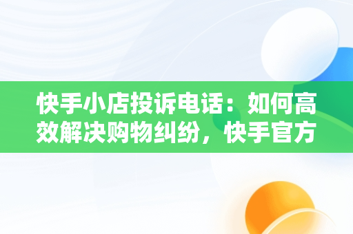 快手小店投诉电话：如何高效解决购物**，快手官方24小时人工投诉电话 