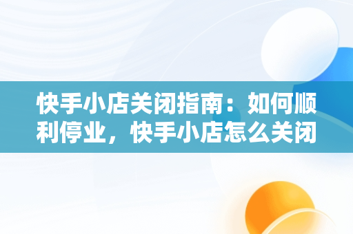 快手小店关闭指南：如何顺利停业，快手小店怎么关闭注销 