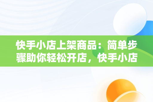 快手小店上架商品：简单步骤助你轻松开店，快手小店怎么上架商品视频 