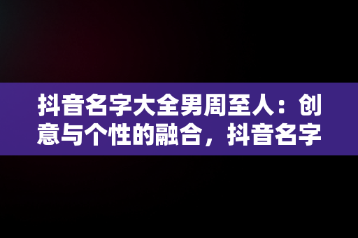 抖音名字大全男周至人：创意与个性的融合，抖音名字大全男周至人 