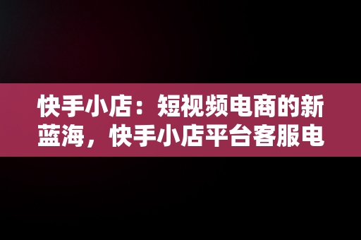 快手小店：短视频电商的新蓝海，快手小店平台客服电话人工服务 