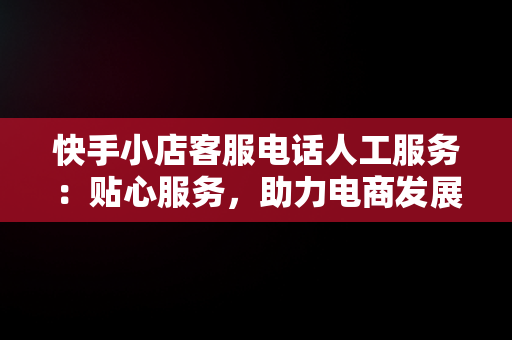 快手小店客服电话人工服务：贴心服务，助力电商发展，快手小店官方24小时人工 