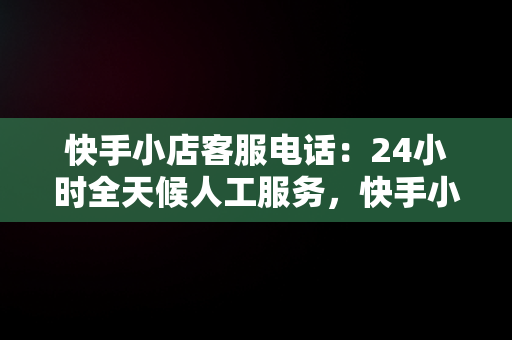 快手小店客服电话：24小时全天候人工服务，快手小店客服电话24小时人工服务热线 