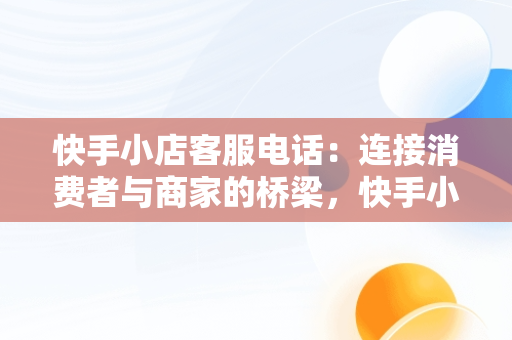 快手小店客服电话：连接消费者与商家的桥梁，快手小店客服电话24小时人工服务热线 