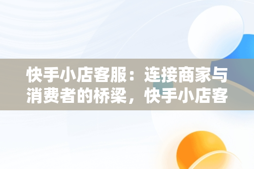 快手小店客服：连接商家与消费者的桥梁，快手小店客服电话人工服务 