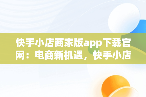 快手小店商家版app下载官网：电商新机遇，快手小店商家版最新版 