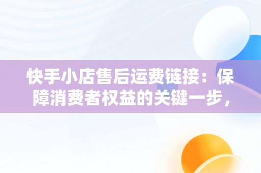 快手小店售后运费链接：保障消费者权益的关键一步，快手小店运费链接怎么上 