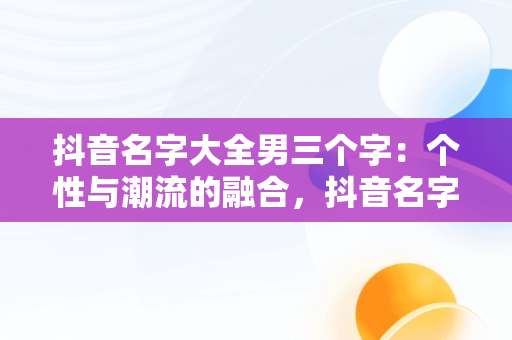 抖音名字大全男三个字：个性与潮流的融合，抖音名字大全男三个字英文 