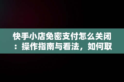 快手小店免密支付怎么关闭：操作指南与看法，如何取消快手免密支付 