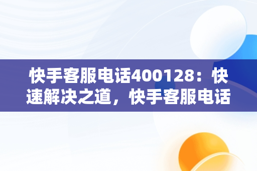 快手客服电话400128：快速解决之道，快手客服电话24小时人工服务热线 